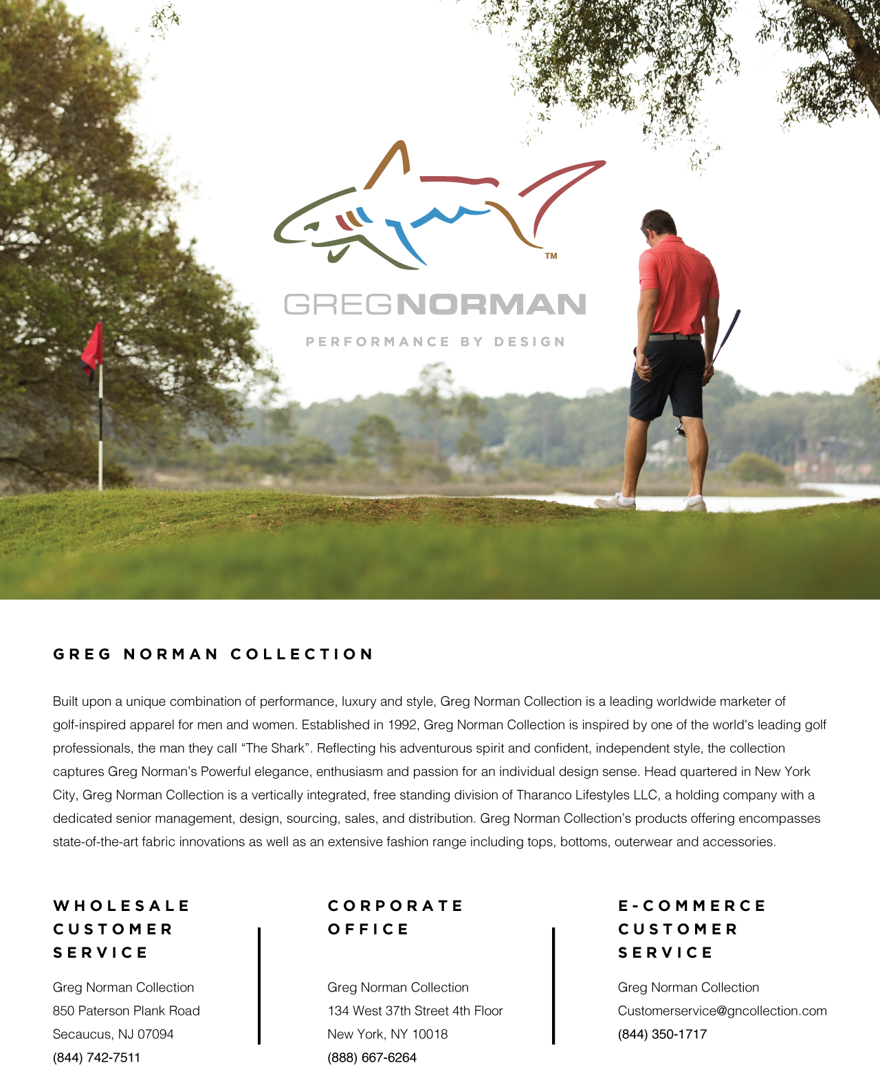 Built upon a unique combination of performance, luxury and style, Greg Norman Collection is a leading worldwide marketer of golf-inspired apparel for men and women. Established in 1992, Greg Norman Collection is inspired by one of the world&rsquo;s leading golf professionals, the man they call The Shark. Reflecting his adventurous spirit and confident, independent style, the collection captures Greg Norman&rsquo;s powerful elegance, enthusiasm and passion for an individual design sense. Head quartered in New York City, Greg Norman Collection is a vertically integrated, free standing division of Tharanco Lifestyles LLC, a holding company with a dedicated senior management, design, sourcing, sales, and distribution. Greg Norman Collection&rsquo;s products offering encompasses state-of-the-art fabric innovations as well as an extensive fashion range including tops, bottoms, outerwear and accessories.

Wholesale customer service.

Greg Norman Collection
850 Paterson Plank Road
Secaucus, NJ 08094
(844) 742-7511

Corporate Office
Greg Norman Collection
134 West 37th Street 4th Floor
New York, NY 10018
(888) 667-6264

E-commerce customer service.

Greg Norman Collection
Customerservice@gregnormancollection@gncollection.com
(844) 350-1717