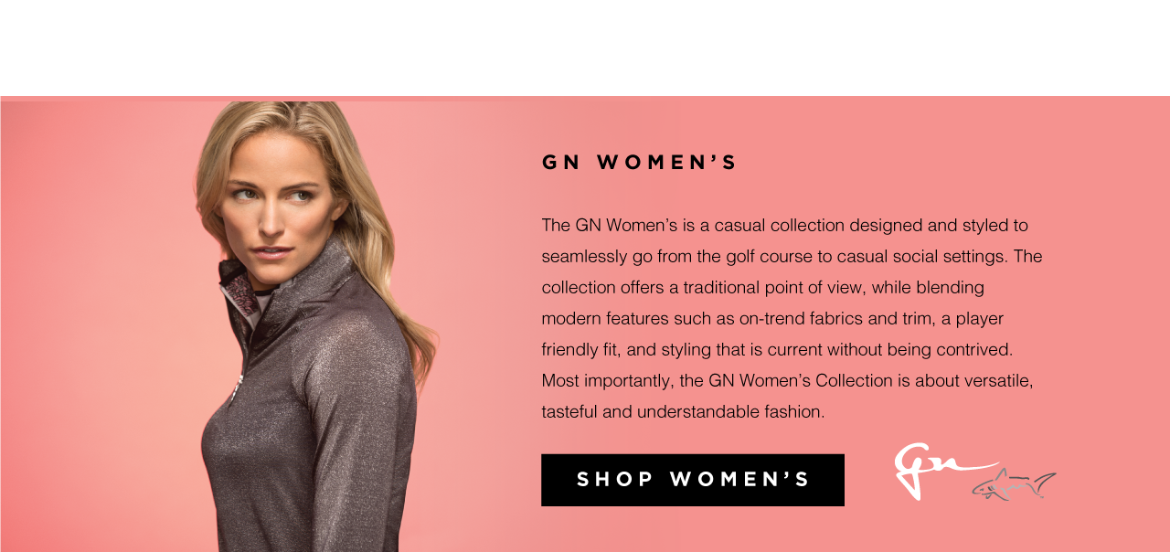 GN Women&rsquo;s

The GN Women&rsquo;s is a casual collection designed and styled to seamlessly go from the golf course to casual social settings. The collection offers a traditional point of view, while blending modern features such as on-trend fabrics and trim, a player friendly fit, and styling that is current without being contrived. Most importantly, the GN Women&rsquo;s Collection is about versatile, tasteful and understandable fashion. Shop Women&rsquo;s.